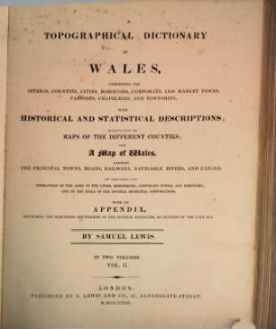 A topographical dictionary of Wales : comprising the several counties, cities, boroughs, corporate and market towns, parishes, chapelries, and townships, with historical and statistical descriptions ; illustrated by maps of the different counties ; and a map of Wales, shewing the principal towns, roads, railways, navigable rivers, and canals ; and embellished with engravings of the arms of the cities, bishopricks, corporate towns, and boroughs ; and of the seals of the several municipal corporations ; with an appendix describing the electoral boundaries of the several boroughs, as defined by the late act. 2