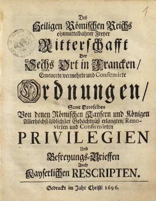 Des Heiligen Römischen Reichs ohnmittelbahrer Freyer Ritterschafft der sechs Ort in Francken erneuerte, vermehrte und Confirmirte Ordnungen : samt Deroselben von denen Römischen Kaysern und Königen Allerhöchst-löblichster Gedächtnüß erlangten, Renovirten und Confirmirten Privilegien und Befreyungs-Brieffen auch Kayserlichen Rescripten