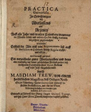 Practica Universalis In Erwehlungen deß Aderlassens und Arzeney auff alle Jahr, und in allen Calendern, wann nur die Monds-brüch und andere aspecten fleissig darinnen verzeichnet, zugebrauchen : worinnen Erstlich die Alte ind von Regiomontano biß auff D. Herlicium in Calendern übliche Regulae erzehlet, und erklärt; und darauff zur prob Ein verzeichnüs guter Aderlaszeichen, und denn eine warnung vor denen gefährlichen Aderlaß-zeichen deß berühmten Calenderschreibers Marci Freünds auff dises Jahr fürgestellet wird