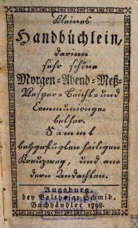 Kleines Handbüchlein, darinn sehr schöne Morgen- Abend- Mess- Vesper- Beicht- und Communiongebether : sammt beygefügten heiligen Kreuzweg, und andern Andachten