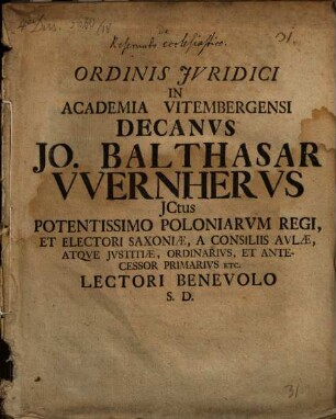 Ordinis Jvridici In Academia Vitembergensi Decanvs Jo. Balthasar VVernhervs JCtus Potentissimo Poloniarvm Regi, Et Electori Saxoniae, A Consiliis Avlae, Atqve Jvstitiæ, Ordinarivs, Et Antecessor Primarivs Etc. Lectori Benevolo S. D.