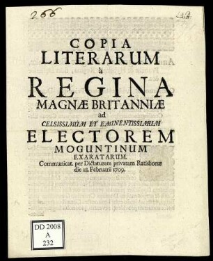 Copia Literarum à Regina Magnæ Britanniæ ad Celsissimum Et Eminentissimum Electorem Moguntinum Exaratarum : Communicat. per Dictaturam privatam Ratisbonæ die 18. Februarii 1709.