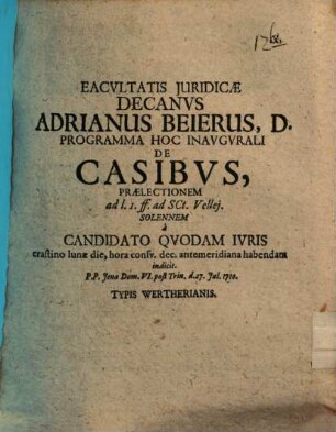 Facultatis Juridicae Decanvs Adrianus Beierus, D. Programma Hoc Inavgvrali De Casibus : Praelectionem ad l. 1. ff. ad Sct. Vellej. Solennem à Candidato Qvodam Ivris crastino lunae die, hora consv. dec. antemeridiana habendam indicit. P. P. Jenae Dom. VI. post Trin. d. 27. Jul. 1710.