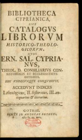 Bibliotheca Cyprianica, Sive Catalogvs Librorvm Historico-Theologicorvm, Qvos Ern. Sal. Cyprianvs, Theol. D. Consiliarivs Consistorialis Et Ecclesiasticvs Gothanvs, Sibi Vndecvnqve Conqvisivit : Accedvnt Indices I. theologicus, II. historicus, III. antiquarius & literarius