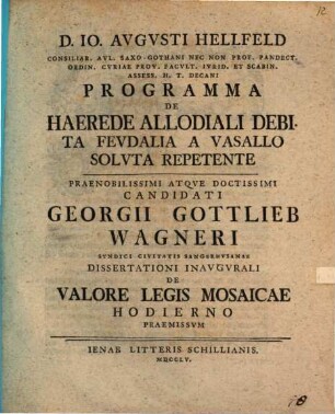 D. Io Avgvsti Hellfeld... Programma De Haerede Allodiali Debita Fevdalia A Vasallo Solvta Repetente : Praenobilissimi Atqve Doctissimi Candidati Georgii Gottlieb Wagneri Syndici Civitatis Sangerhvsanae Dissertationi Inavgvrali De Valore Legis Mosaicae Hodierno Praemissvm