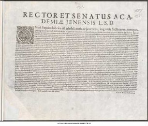 Rector Et Senatus Academiæ Jenensis L.S.D. : Quod si quàm lubrica est adolescentia ac juventus, inque vitia flecticerea, tam quoque regi esset facilis & variis è deviis regiam in viam reduci ... P.P. IX. Iulii Anno MDCIIL.