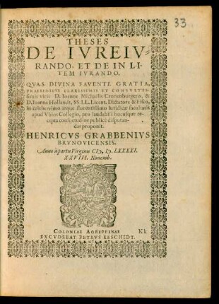 THESES || DE IVREIV=||RANDO, ET DE IN LI-||TEM IVRANDO.|| QVAS DIVINA FAVENTE GRATIA,|| PRAESIDIBVS CLARISSIMIS ET CONSVLTIS-||simis viris D. Ioanne Michaëlis Cronenburgero, & || D. Ioanne Hollandt, SS. LL. Licent. Dictatore & Fisco,|| in celeberrimo atque florentissimo iuridicae facultatis || apud Vbios Collegio, pro laudabili hucusque re||cepta consuetudine publicè disputan-||das proponit.|| HENRICVS GRABBENIVS || BRVNOVICENSIS.|| Anno à partu Virginis M. D. LXXXXI.|| XXVIII. Nouemb.||