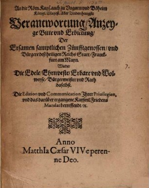 An die Röm. Kays. auch zu Vngarn vnd Böheim Königl. Mayest. Aller Vnderthenigste Verantwortung, Anzeyge Bitte vnd Erbietung, Der Ersamen samptlichen Zünfftgenossen, vnd Bürgere deß heiligen Reichs Statt Franckfurt am Mayn. Wieder Die Edele, Ehrnveste, Erbare vnd Wolweyse, Bürgermeister vnd Rath daselbst. Die Edition vnd Communication Ihrer Priuilegien, vnd das darüber ergangene Kayserl. Friedens Mandat betreffendt, [et]c.