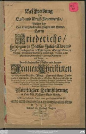 Beschreibung Des Lust- und Ernst-Feuerwercks/ Welches bey Des ... Herrn Friederichs/ Hertzogens zu Sachsen ... Mit Der ... Frauen Christinen Hertzogin zu Sachsen ... fürstlicher Heimführung in Dero ... Residentz-Stadt Gotha/ den 23. Octobris Anno 1681. praesentiret werden sol