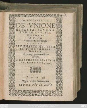 DISPVTATIO III.|| DE VNIONE || HYPOSTATICA DVA-||RVM IN CHRISTO || NATVRARVM,|| QVAM || ... PRAESIDE || LEONHARTO HVTTERO || SS. THEOLOGIAE || DOCTORE,|| Die 17. Iunij, horis pomeridianis || defendet || M. BARTHOLOMAEVS VVIN-||TER ALTENBVRGENSIS.||