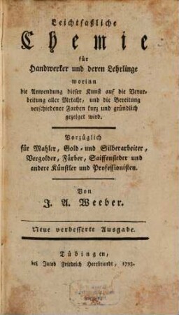 Leichtfaßliche Chemie für Handwerker und deren Lehrlinge : worinn die Anwendung dieser Kunst auf die Verarbeitung aller Metalle, und die Bereitung verschiedener Farben kurz und gründlich gezeiget wird ; Vorzüglich für Mahler, Gold- und Silberarbeiter, Vergolder, Färber, Saiffensieder und andere Künstler und Professionisten