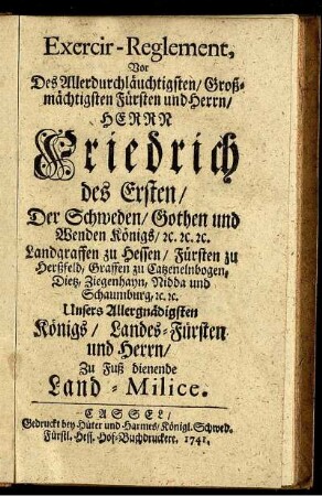 Exercir-Reglement, Vor des Allerdurchläuchtigsten, Großmächtigsten Fürsten und Herrn, Herrn Friedrich des Ersten, Der Schweden, Gothen und Wenden Königs, [et]c. [et]c. [et]c. Landgraffen zu Hessen, Fürsten zu Herßfeld, Graffen zu Catzenelnbogen, Dietz, Ziegenhayn, Nidda und Schaumburg, [et]c. [et]c. Unsers Allergnädigsten Königs, Landes-Fürsten und Herrn, Zu Fuß dienende Land-Milice