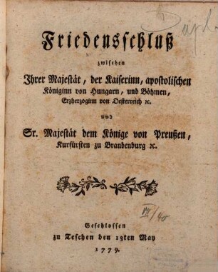 Friedensschluß zwischen Ihrer Majestät, der Kaiserinn, apostolischen Königinn von Hungarn, und Böhmen, Erzheroginn von Oesterreich [et]c. und Sr. Majestät dem Könige von Preußen, Kurfürsten zu Brandenburg [et]c. : Geschlossen zu Teschen den 13ten May 1779.