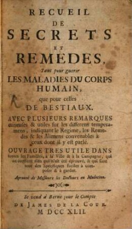 Recueil De Secrets Et Remedes, Tant pour guerir Les Maladies Du Corps Humain, que pour celles De Bestiaux : Avec Plusieurs Remarques curieuses & utiles sur les differens temperamens, indiquant le Regime, les Remedes & les Alimens convenables à ceux dont il y est parlé. Ouvrage Tres Utile Dans toutes les Familles, à la Ville & à la Campagne, qui ne contient rien qui n'ait été éprouvé, & qui sont tous des Specifiques faciles à composer & à garder ...