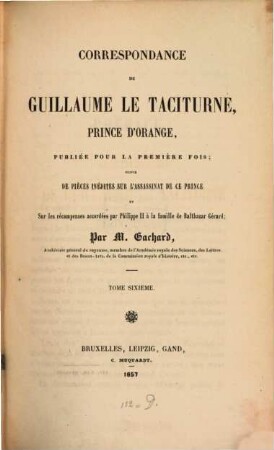 Correspondance de Guillaume le Taciturne, prince d'Orange : suivie de pièces inédites sur l'assassinat de ce prince et sur les récompenses accordées par Philippe II a la famille de Balthazar Gérard. 6