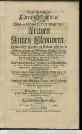 Christ-Fürstliches Ehren-Gedächtnis/ Der weyland Durchläuchtigsten Fürstin und Frauen/ Frauen Annen Eleonoren/ Verwittibten Fürstin zu Anhalt/ Hertzogin zu Sachsen/ Engern und Westphalen/ Gräfin zu Ascanien/ gebohrener Gräfin zu Stollberg/ Königstein/ Rütscheforth/ Wernigeroda und Hohnstein/ Frauen zu Zerbst/ Bernburg ... : Nachdem dieselbe am 27. Ianuar. 1690. Mittags um 12. Uhr/ in der Fürstlichen Residentz Cöthen ... entschlaffen/ Und darauf am 26. April selbigen Jahres/ Abends üm 10. Uhr/ dero ... Leichnam in das Hoch-Fürstliche Begräbniß-Gewölbe in der Stadt-Kirchen beygesetzet worden