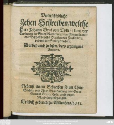 Unterschiedliche Zehen Schreiben/ welche Herr Johann Graf von Tylli/ (kurtz vor Eroberung der Stadt Magdeburg) dem Administratori oder Bischoff daselbst Obristen von Falckenberg und mit der Stadt gewechselt : Darbey auch zu lesen/ dero ergangene Antwort ; Nebenst einem Schreiben so an Chur-Sachsen und Chur-Brandenburg von Herrn General Grafen Tylli/ auch wegen Magdeburg/ abgangen ; Erstlich gedruckt zu Wittenberg/ 1631.