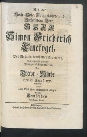 Als der Hoch-Edle, Hochgelahrte und Hocherfahrne Herr, Herr Simon Friederich Linekogel, Der Medicin berühmter Practicus, Nach rühmlichst gehaltener Inaugural-Disputation, Die Doctor-Würde Den 17. August 1736. erhielte : Sollten einen Theil ihrer Schuldigkeit ablegen Einige Demselben verpflichtete Diener