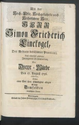 Als der Hoch-Edle, Hochgelahrte und Hocherfahrne Herr, Herr Simon Friederich Linekogel, Der Medicin berühmter Practicus, Nach rühmlichst gehaltener Inaugural-Disputation, Die Doctor-Würde Den 17. August 1736. erhielte : Sollten einen Theil ihrer Schuldigkeit ablegen Einige Demselben verpflichtete Diener