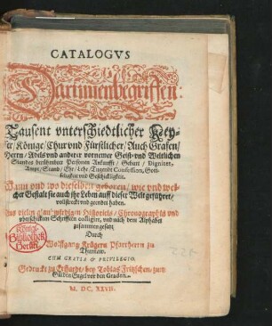 Catalogus Darinnen begriffen Tausent unterschiedtlicher Keyser/ Könige/ Chur und Fürstlicher/ Auch Grafen/ Herrn/ Adels und anderer vornemer Geist- und Weltlichen Standes berühmbter Personen Ankunfft/ Geburt/ Dignitet/ Ampt/ Stand/ Ehr/ Lehr ... : Aus vielen glaubwürdigen Historicis ... colligirt, und nach dem Alphabet zusammemgesetzt