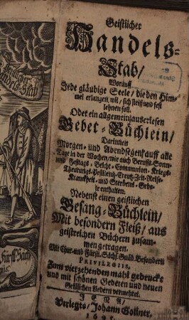 Geistlicher Handels-Stab : Worauff Jede gläubige Seele, die den Himmel erlangen wil, sich steiff und fest lehnen soll. Oder ein allgemein, auserlesen Gebet-Büchlein ; Darinnen Morgen- und Abendsegen, auff alle Tage in der Wochen, wie auch Beruffs- Sonn- und Festtags- Beicht- Communion- Kriegs- Theurungs- Pestilentz- Creutz- Zeit- Reise- Kranckheit- und Sterbens-Gebete enthalten Nebenst einen geistlichen Gesang-Büchlein ...