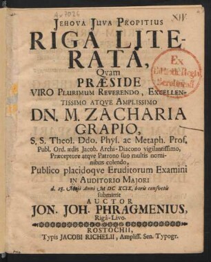 Riga Literata : Quam Praeside ... Dn. M. Zacharia Grapio, S.S. Theol. Ddo. Phys. ac Metaph. Prof. Publ. Ord. aedis Jacob. Archi-Diacono vigilantissimo, Praeceptore atque Patrono suo multis nominibus colendo, Publico placidoque Eruditorum Examini ... d. 27. Maii Anni MDCXCIX. horis consuetis submittit Auctor Jon. Joh. Phragmenius, Riga-Livo
