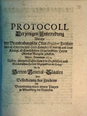Protocoll Derjenigen Unterredung Welche der Brandenburgische Ober-Präsident Freyherr von Schwerin und Herr Cantzler Somnitz mit dem Königl. Schwedischen Abgesandten Herrn Obersten Wangelin gehalten Im diesem 1674. Jahr : Neben zweyen Schreiben der Englischen und Schwedischen Herren Abgesandten im Haag An die Herren General-Staaten Umb Beförderung des Friedens und Benennung eines neuen Platzes zu Abhandlung der Tractaten