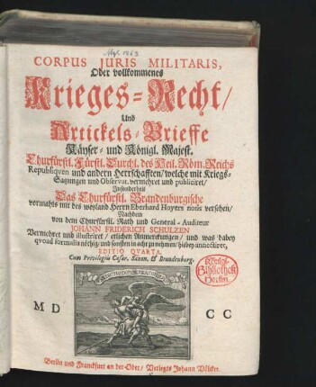 Corpus Iuris Militaris, Oder vollkommenes Krieges-Recht/ Und Artickels-Brieffe Käyser- und Königl. Majest. Churfürstl. Fürstl. Durchl. des Heil. Röm. Reichs Republiquen und andern Herrschafften : welche mit Kriegs-Satzungen und Observat. vermehret und publiciret/ Insonderheit Das Churfürstl. Brandenburgische vormahls mit des weyland Herrn Eberhard Hoyers notis versehen/ Nachdem von dem Churfürstl. Rath und General-Auditeur Johann Friderich Schulzen Vermehret und illustriret/ etlichen Anmerckungen/ und was dabey quoad formalia nöthig/ und sonsten in acht zu nehmen/ hiebey annectiret