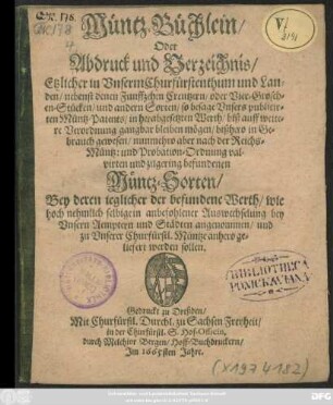 Müntz-Büchlein/ Oder Abdruck und Verzeichnis/ Etzlicher in Unserm Churfürstenthum und Landen ... nunmehro aber nach der Reichs-Müntz: und Probation-Ordnung valvirten und zugering befundenen Müntz-Sorten : Bey deren jeglicher der befundene Werth/ wie hoch nehmlich selbige ... bey Unsern Aemptern und Städten angenommen/ und zu Unserer Churfürstl. Müntze anhero geliefert werden sollen