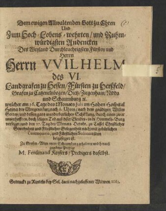 Dem ewigen Allwaltenden Gott zu Ehren Und Zum Hoch-Lobens-wehrten/ und Ruhmwürdigsten Andencken Des ... Herrn Wilhelmi des VI. Landgrafen zu Hessen/ Fürsten zu Herßfeld/ Grafen zu Catzenelnbogen/ Dietz/ Ziegenhain/ Nidda und Schaumburg [et]c. : welcher am 16. Tage des Monats Iulii im Hohen Hospital Heina ... auß diser Elendes- in di Himmels-Burg versezzet/ und den 27. Tag des Monats Octobr. zu Cassel ... beygesezzet ist