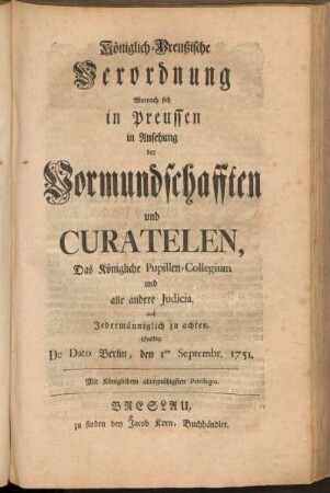 Königlich-Preußische Verordnung Wornach sich in Preussen in Ansehung der Vormundschafften und Curatelen, Das Königliche Pupillen-Collegium und alle andere Judicia auch Jedermänniglich zu achten schuldig