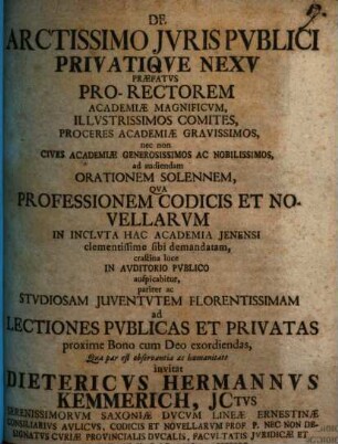 De Arctissimo Jvris Pvblici Privatiqve Nexv Præfatvs : Pro-Rectorem Academiæ Magnificvm, Illvstrissimos Comites, Proceres Academiæ Gravissimos, nec non Cives Academiæ Generosissimos Ac Nobilissimos, ad audiendam Orationem Solennem, Qva Professionem Codicis Et Novellarvm In Inclvta Hac Academia Jenensi ... ac Stvdiosam Juventvtem Florentissimam ad Lectiones Pvblicas Et Privatas ... invitat Dietericvs Hermannvs Kemmerich, Jctvs ... Consiliarivs Avlicvs, Codicis Et Novellarvm Prof. P. Nec Non Designatvs Cvriæ Provincialis Dvcalis, Facvltatis Jvridicæ Et Scabinatvs, In Hac Academia, Assessor ; [P. P. d. VII. Maj. A. MDCCXXX.]