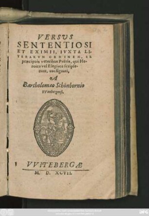 VERSVS || SENTENTIOSI || ET EXIMII, IVXTA LI=||TERARVM ORDINEM, EX || praecipuis veteribus Poëtis, qui He-||roica vel Elegiaca scripse-||runt, consignati,|| A || Bartholomaeo Schönbornio || VVitebergensi.||