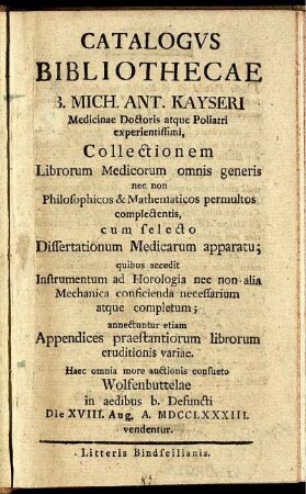 Catalogus Bibliothecae B. Mich. Ant. Kayseri Medicinae Doctoris atque Poliatri experientissimi, Collectionem Librorum Medicorum omnis generis nec non Philosophicos & Mathematicos permultos complectentis, cum selecto Dissertationum Medicarum apparatu : quibus accedit Instrumentum ad Horologia nec non alia Mechanica conficienda necessarium atque completum ; annectuntur etiam Appendices praestantiorum librorum eruditionis variae ; Haec omnia more auctionis consueto Wolfenbuttelae in aedibus b. Defuncti Die XVIII. Aug. A. MDCCLXXXIII. vendentur.