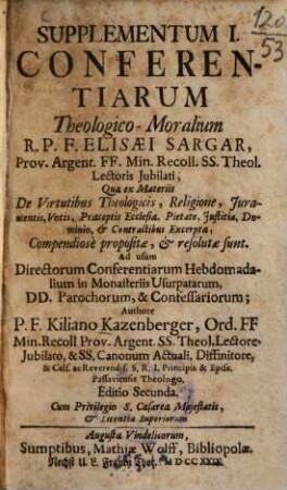 Supplementum ... Conferentiarum Theologico-Moralium R.P.F. Elisæi Sargar, Prov. Argent. FF. Min. Recoll. SS. Theol. Lectoris Jubilati : Quae ex Materiis ... Compendiosè proposiatæ, & resolutæ sunt : Ad usum Directorum Conferentiarum Hebdomadalium in Monasteriis Usurpatarum, DD. Parochorum, & Confessariorum, Supplementum I.. ... Quæ ex Materiis De Virtutibus Theologicis, Religione, Juramentis, Votis, Præceptis Ecclesiæ, Pietate, Justitia, Dominio, & Contractibus Excerptæ Compendiosè proposiatæ, & resolutæ sunt