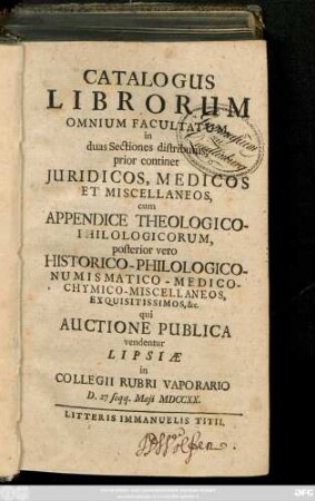Catalogus Librorum Omnium Facultatum : in duas Sectiones distributus, prior continet Juridicos, Medicos Et Miscellaneos, cum Appendice Theologico-Philologicorum, posterior vero Historico-Philologico-Numismatico-Medico-Chymico-Miscellaneos, Exquisitissimos, &c. qui Auctione Publica vendentur Lipsiæ in Collegii Rubri Vaporario D. 27 seqq. Maji MDCCXX.