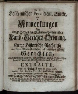 Zu der Holsteinischen Praxi dienl. Stücke : als I. Anmerkungen über einige Stellen der Schleswig-Holsteinischen Land-Gerichts-Ordnung. II. Kurze Historische Nachricht von denen Gemeinschaftlichen und einseitigen Königl. Gerichten ... III. Extracte, sowol des Patents vom 28 Sept. 1736 ...