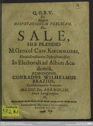 Ex Physicis Disputationem Publicam, De Sale, Sub Praesidio M. Georgi[i] Casp. Kirchmaieri, Placidae Eruditorum Disquisitioni sistet, In Electorali ad Albim Academiâ, Respondens, Conradus Wilhelmus Brazius, Creilsheimensis Francus : Ad d. XXIV. Dec. A.O.R. M.DC.LIX. Horis Locoq[ue] consvetis