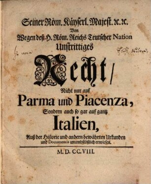 Seiner Röm. Käyserl. Majest. [et]c. [et]c. Von Wegen deß Hl. Röm. Reichs Teutscher Nation Unstrittiges Recht, Nicht nur auf Parma und Piacenza, Sondern auch so gar auf gantz Italien : Auß der Historie und andern bewährten Urkunden und Documentis unumbstößlich erwiesen