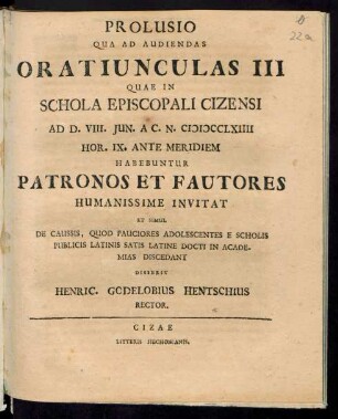 Prolusio Qua Ad Audiendas Oratiunculas III Quae In Schola Episcopali Cizensi Ad D. VIII. Jun. A.C.N. MDCCLXIIII Hor. IX. Ante Meridiem Habebuntur Patronos Et Fautores Humanissime Invitat Et Simul De Caussis, Quod Pauciores Adolescentes E Scholis Publicis Latinis Satis Latine Docti In Academias Discedant Disserit Henric. Godelobius Hentschius Rector