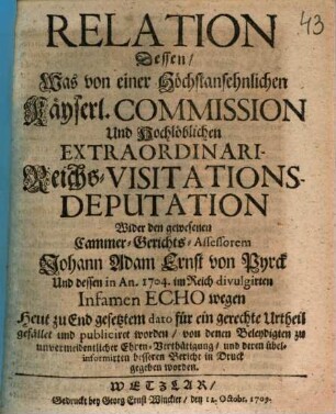 Relation Dessen, was von einer Höchstansehnlichen Kayserl. Commission Und Hochlöblichen Extraordinari-Reichs-Visitations-Deputation wider den gewesenen Cammer-Gerichts-Assessorem Johann Adam Ernst von Pyrck Und dessen in An. 1704. im Reich divulgirten Infamen Echo wegen Heut zu End gesetztem dato für ein gerechte Urtheil gefället und publiciret worden, von denen Beleydigten zu unvermeidentlicher Ehren-Verthaidigung, und deren übelinformirten besseren Bericht in Druck gegeben worden