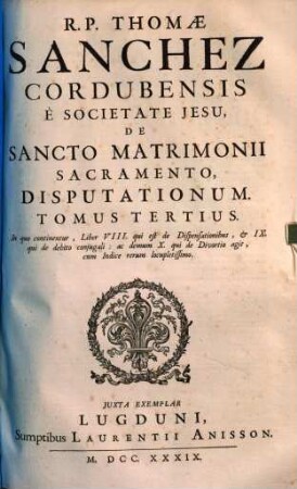 R. P. Thomae Sanchez Cordubensis ... De Sancto Matrimonii Sacramento Disputationum Tomus .... 3, In quo continentur, Liber VIII. qui est de Dispensationibus, et IX. qui de debito conjugali, ac demum X. qui de Divortio agit, cum Indice rerum locupletissimo