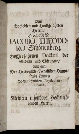 Dem Hochedlen und Hochgelahrten Herrn/ HERRN IACOBO THEODORO Schönenberg, hocherfahrnen Doctori der Medicin und Chirugie/ Wie auch der Herzoglich-Bergischen Hauptstadt Lennep Hochansehnlichen Physico ordinario, Meinem insbesonders hochzuehrenden Herrn. Hochedler und Hochgelahrter, Hochzuehrender Herr Doctor