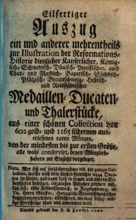 Eilfertiger Auszug ein und anderer mehrentheils zur Illustration der Reformations-Historie dienlicher Kayserlicher, Königlich-Schwedisch- Dänisch- Preußischer, auch Chur- und Fürstlich-Bayerisch- Sächsisch- Pfälzisch- Braunschweig- Heßisch- und Reistädtischer Medaillen- Ducaten- und Thalerstücke : aus einer schönen Collection ... denen Münzliebhabern zur Einsicht vorgeleget ; Wer sich auf die Uebernahme ... einzulassen Belieben nehmen will, kan sich ... in Regensburg, an Tit. Herrn Sticker ... addreßieren ...