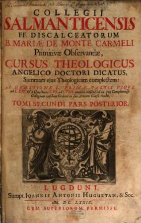 Collegii Salmanticensis FF. Discalceatorum B. Mariae de Monte Carmelo primitivae observantiae cursus theologicus : tribus tractatib. tomos V. et VI. componentibus auctior quam hactenus ; Summam theologicam D. Thomae doctoris angelici complectens, iuxta miram eiusdem angelici praeceptoris doctrinam, et omnino consonè ad eam quam Complutense collegium eiusdem ordinis in suo artium cursu tradit, 2,2. A Quaestione L Primae Partis Usque ad LXIV. & à Quaestione CVI. ad CVIII. omninò consonè ad ea quae Complutense Collegium eiusdem Ordinis in suo Artium Cursu tradit