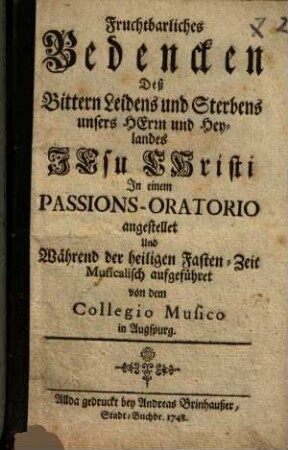 Fruchtbarliches Bedencken deß Bittern Leidens und Sterbens ... Jesu Christi : In einem Passions-Oratorio angestellet und ... aufgeführet von dem Collegio Musico ...