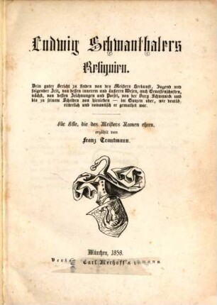 Ludwig Schwanthalers Reliquien : drin guter Bericht zu finden von des Meisters Herkunft, Jugend und folgender Zeit, von dessen innnerem und äußeren Wesen, auch Genossenschaften, nächst, von dessen Zeichnungen und Poesei, von der Burg Schwaneck und bis zu seinem Scheiden von hienieden - im Ganzen aber, wie deutsch, ritterlich und romantisch er gemuthet war ; für alle, die des Meisters Namen ehren
