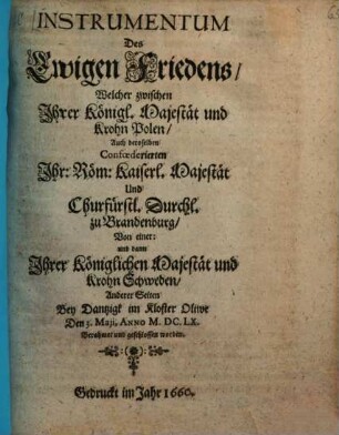 Instrumentum Des Ewigen Friedens : Welcher zwischen Jhrer Königl. Majestät und Krohn Polen, Auch deroselben Confœderierten Jhr: Röm: Kaiserl. Majestät Und Churfürstl. Durchl. zu Brandenburg, Von einer: und dann Jhrer Königlichen Majestät und Krohn Schweden, Anderer Seiten Bey Dantzigk im Kloster Oliwe Den 3. Maji, Anno M.DC.LX. Berahmet und geschlossen worden