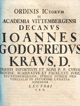 Ordinis ICtorvm In Academia Vittembergensi Decanvs Ioannes Godofredvs Kravs, D. Digesti Infortiati Et Novi P.P. Cvriae Provinc. Scabinatvs Et Facvltat. Ivrid. Vittembergensis, Ivdicii Itidem Provincialis In Inferiori Lvsatia Assessor Lectori S.P.D.