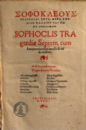 Sophoclis Tragoediae Septem : cum Interpretationibus uetustis & ualde utilibus ; Tragoediarum Nomina. Aiax flagellifer. Electra. Oedipus Tyrannus. Antigone. Oedipus coloneus. Trachiniae. Philoctete = Sophokleus Tragōdiai Hepta : Meta Scholiōn Palaiōn Kai Pany Ōphelimōn